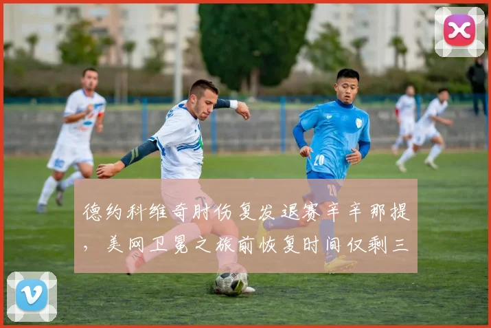 德约科维奇肘伤复发退赛辛辛那提,美网卫冕之旅前恢复时间仅剩三周
