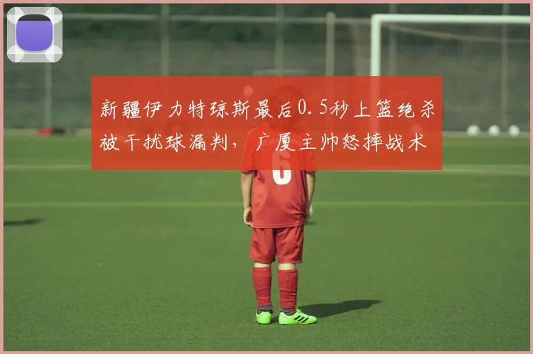 新疆伊力特琼斯最后0.5秒上篮绝杀被干扰球漏判，广厦主帅怒摔战术板