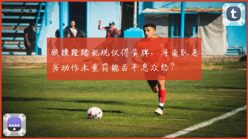 顾操蹬踏犯规仅得黄牌,河南队恶劣动作未重罚能否平息众怒?