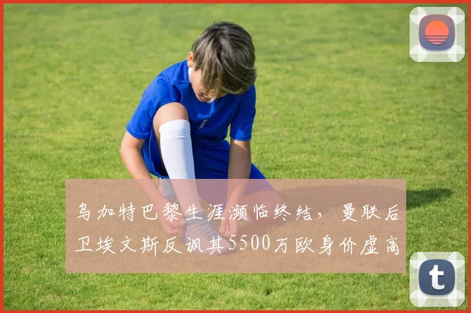 乌加特巴黎生涯濒临终结,曼联后卫埃文斯反讽其5500万欧身价虚高