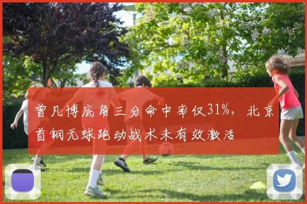 曾凡博底角三分命中率仅31%,北京首钢无球跑动战术未有效激活