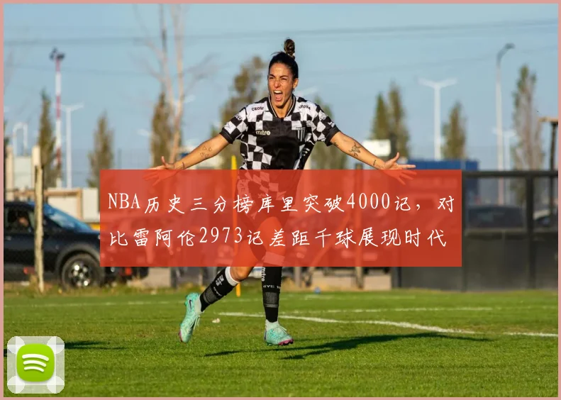 NBA历史三分榜库里突破4000记,对比雷阿伦2973记差距千球展现时代变革