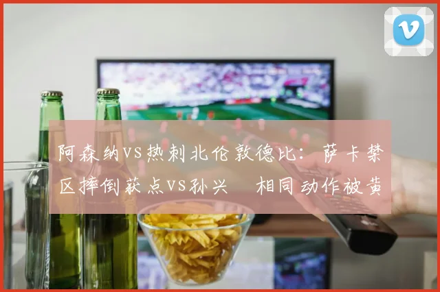 阿森纳vs热刺北伦敦德比:萨卡禁区摔倒获点vs孙兴慜相同动作被黄牌,波帅抨击双重标准