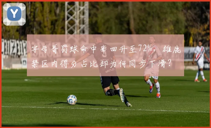 字母哥罚球命中率回升至72%，雄鹿禁区内得分占比却为何同步下滑？